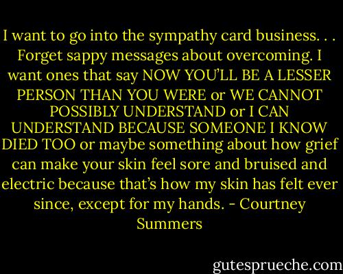 I want to go into the sympathy card business. . . Forget sappy messages about overcoming. I want ones that say NOW YOU’LL BE A LESSER PERSON THAN YOU WERE or WE CANNOT POSSIBLY UNDERSTAND or I CAN UNDERSTAND BECAUSE SOMEONE I KNOW DIED TOO or maybe something about how grief can make your skin feel sore and bruised and electric because that’s how my skin has felt ever since, except for my hands. - Courtney Summers