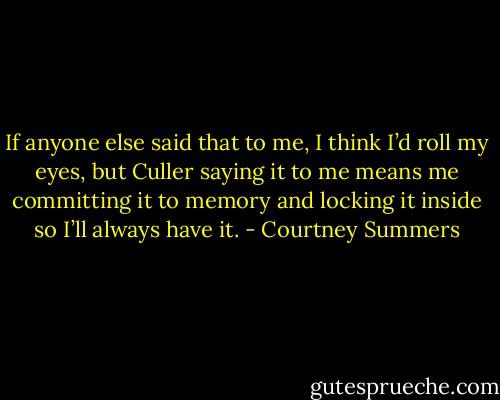 If anyone else said that to me, I think I’d roll my eyes, but Culler saying it to me means me committing it to memory and locking it inside so I’ll always have it. - Courtney Summers