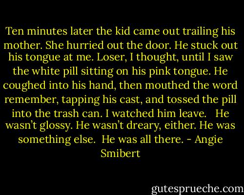 Ten minutes later the kid came out trailing his mother. She hurried out the door. He stuck out his tongue at me. Loser, I thought, until I saw the white pill sitting on his pink tongue. He coughed into his hand, then mouthed the word remember, tapping his cast, and tossed the pill into the trash can.<br />I watched him leave. <br /><br />He wasn’t glossy. He wasn’t dreary, either. He was something else.<br /><br />He was all there. - Angie Smibert