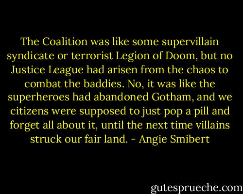 The Coalition was like some supervillain syndicate or terrorist Legion of Doom, but no Justice League had arisen from the chaos to combat the baddies. No, it was like the superheroes had abandoned Gotham, and we citizens were supposed to just pop a pill and forget all about it, until the next time villains struck our fair land. - Angie Smibert