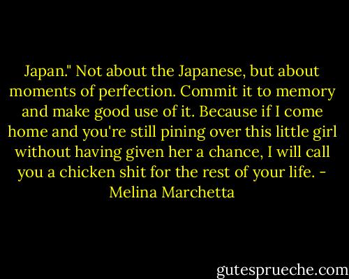 Japan." Not about the Japanese, but about moments of perfection. Commit it to memory and make good use of it. Because if I come home and you're still pining over this little girl without having given her a chance, I will call you a chicken shit for the rest of your life. - Melina Marchetta