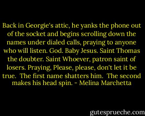 Back in Georgie's attic, he yanks the phone out of the socket and begins scrolling down the names under dialed calls, praying to anyone who will listen. God. Baby Jesus. Saint Thomas the doubter. Saint Whoever, patron saint of losers. Praying, Please, please, don't let it be true.<br /><br />The first name shatters him.<br /><br />The second makes his head spin. - Melina Marchetta