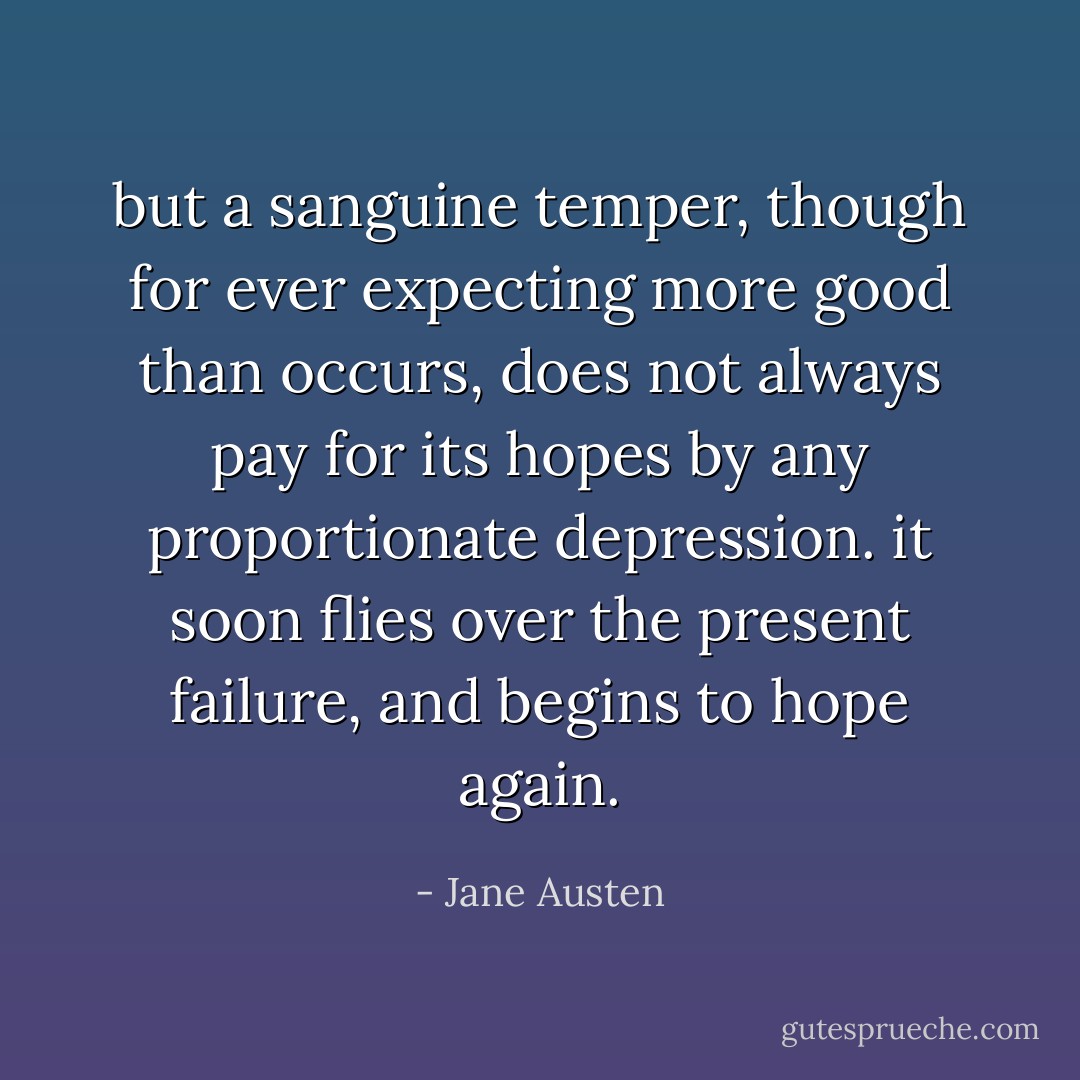 but a sanguine temper, though for ever expecting more good than occurs, does not always pay for its hopes by any proportionate depression. it soon flies over the present failure, and begins to hope again. - Jane Austen