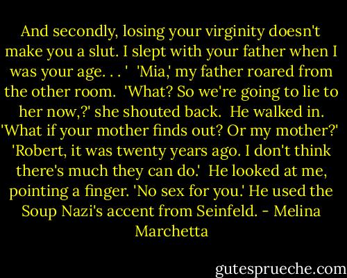 And secondly, losing your virginity doesn't make you a slut. I slept with your father when I was your age. . . '<br /><br />'Mia,' my father roared from the other room.<br /><br />'What? So we're going to lie to her now,?' she shouted back.<br /><br />He walked in. 'What if your mother finds out? Or my mother?'<br /><br />'Robert, it was twenty years ago. I don't think there's much they can do.'<br /><br />He looked at me, pointing a finger. 'No sex for you.' He used the Soup Nazi's accent from Seinfeld. - Melina Marchetta