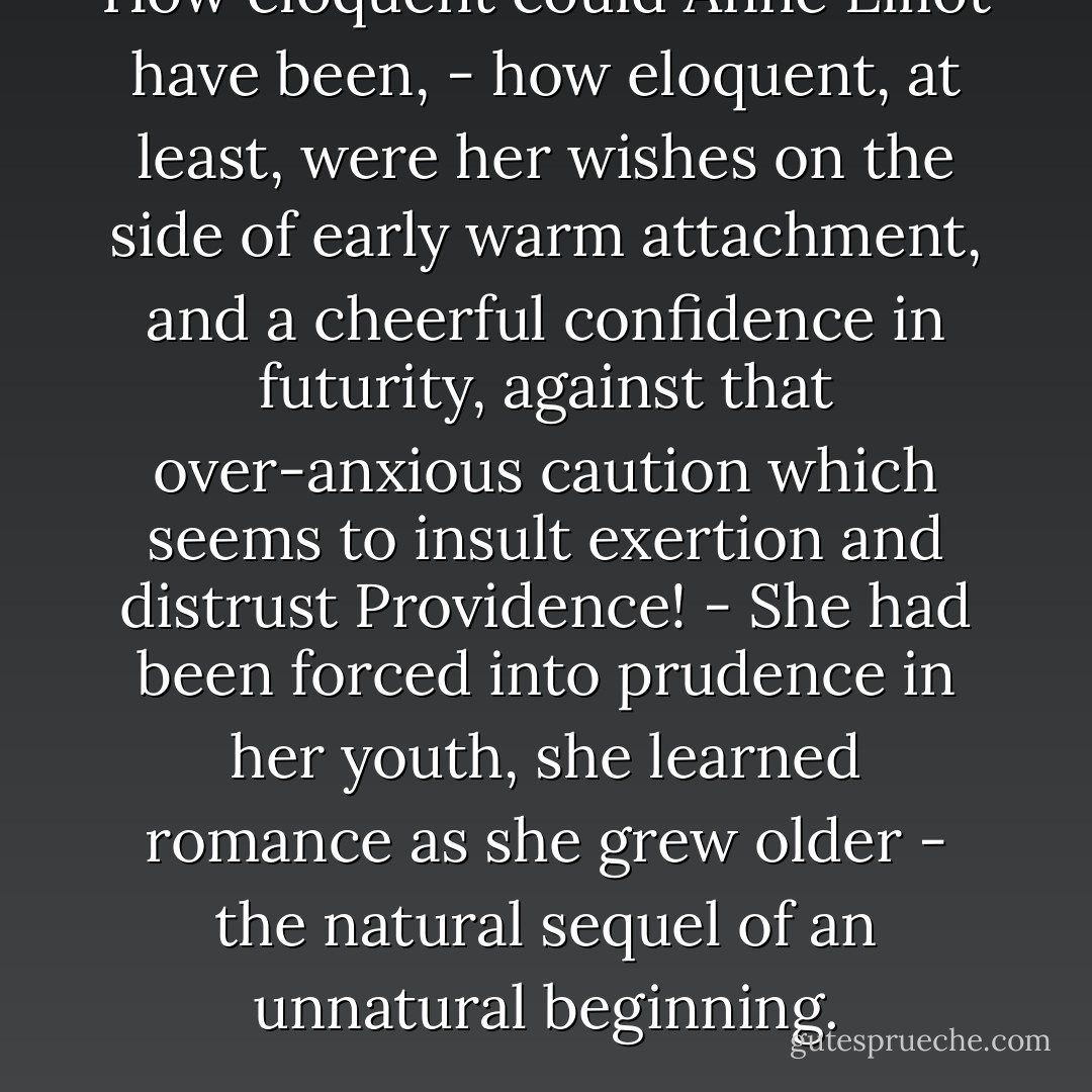 How eloquent could Anne Elliot have been, - how eloquent, at least, were her wishes on the side of early warm attachment, and a cheerful confidence in futurity, against that over-anxious caution which seems to insult exertion and distrust Providence! - She had been forced into prudence in her youth, she learned romance as she grew older - the natural sequel of an unnatural beginning. - Jane Austen