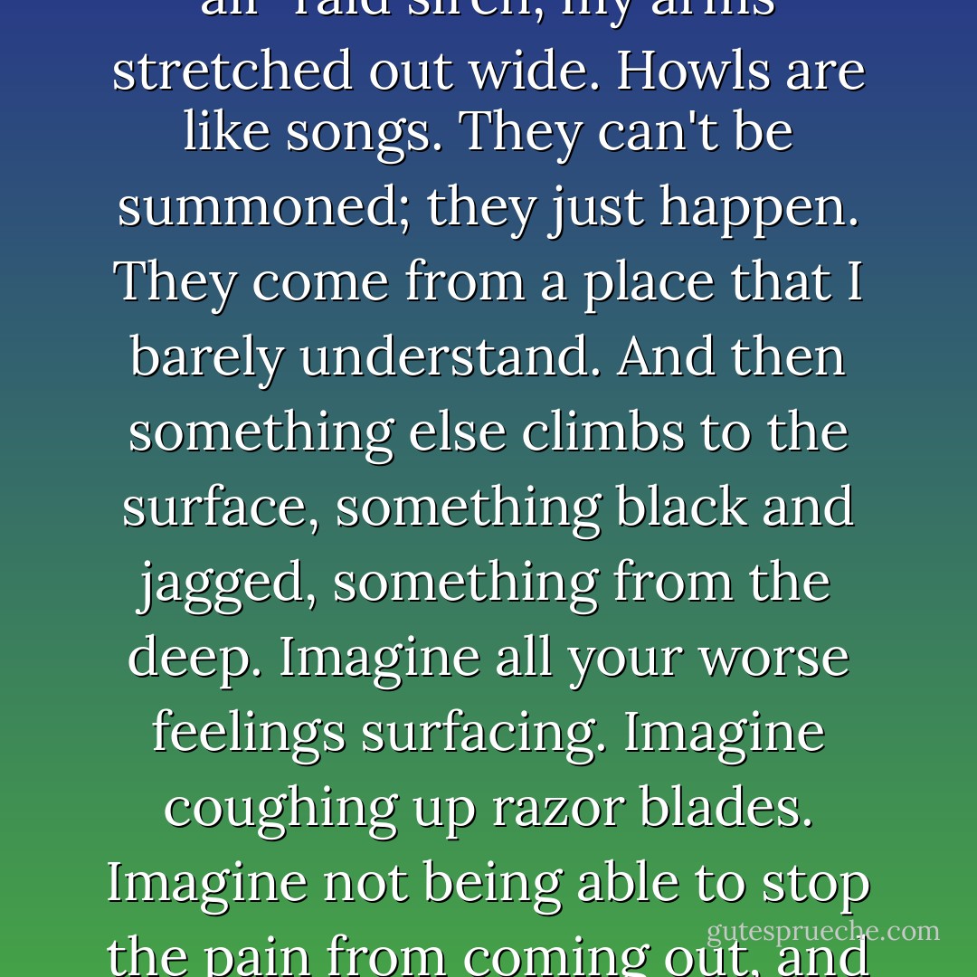 I howl at the roof like a hotted-up bomb doing donuts, full of screeches. I howl like an air-raid siren, my arms stretched out wide. Howls are like songs. They can't be summoned; they just happen. They come from a place that I barely understand. And then something else climbs to the surface, something black and jagged, something from the deep. Imagine all your worse feelings surfacing. Imagine coughing up razor blades. Imagine not being able to stop the pain from coming out, and not knowing when it's going to end. - Leanne Hall