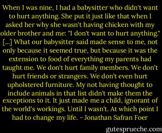 When I was nine, I had a babysitter who didn't want to hurt anything. She put it just like that when I asked her why she wasn't having chicken with my older brother and me: "I don't want to hurt anything." [...] What our babysitter said made sense to me, not only because it seemed true, but because it was the extension to food of everything my parents had taught me. We don't hurt family members. We don't hurt friends or strangers. We don't even hurt upholstered furniture. My not having thought to include animals in that list didn't make them the exceptions to it. It just made me a child, ignorant of the world's workings. Until I wasn't. At which point I had to change my life. - Jonathan Safran Foer