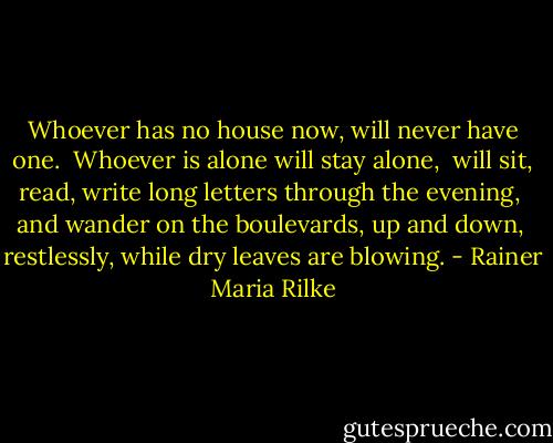 Whoever has no house now, will never have one.<br /> Whoever is alone will stay alone,<br /> will sit, read, write long letters through the evening,<br /> and wander on the boulevards, up and down,<br /> restlessly, while dry leaves are blowing. - Rainer Maria Rilke