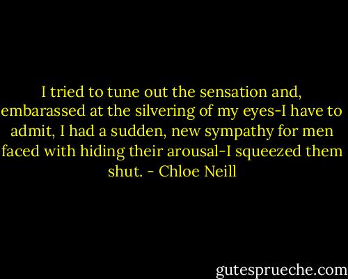 I tried to tune out the sensation and, embarassed at the silvering of my eyes-I have to admit, I had a sudden, new sympathy for men faced with hiding their arousal-I squeezed them shut. - Chloe Neill