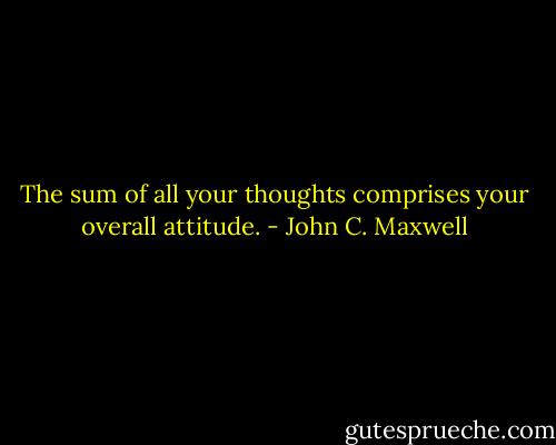 The sum of all your thoughts comprises your overall attitude. - John C. Maxwell