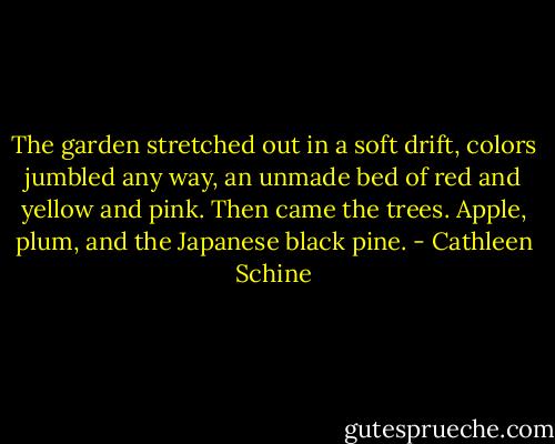 The garden stretched out in a soft drift, colors jumbled any way, an unmade bed of red and yellow and pink. Then came the trees. Apple, plum, and the Japanese black pine. - Cathleen Schine