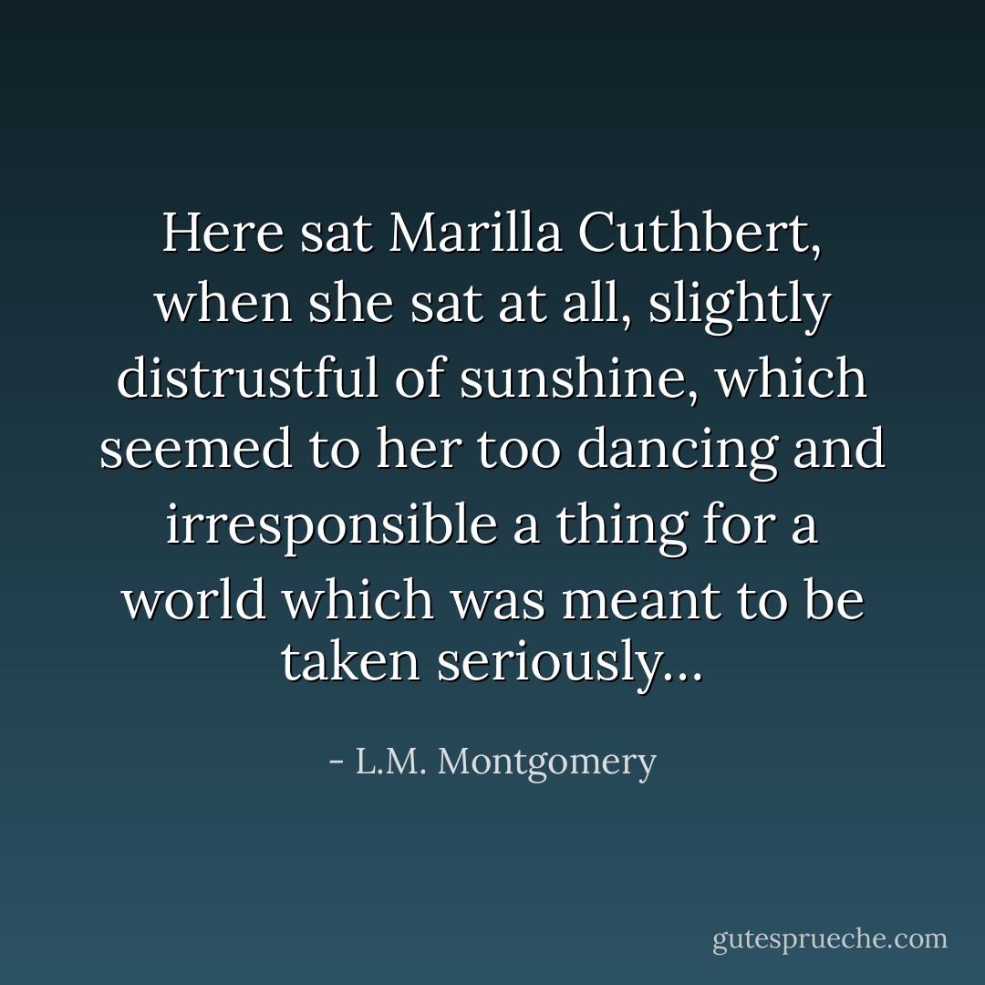 Here sat Marilla Cuthbert, when she sat at all, slightly distrustful of sunshine, which seemed to her too dancing and irresponsible a thing for a world which was meant to be taken seriously… - L.M. Montgomery