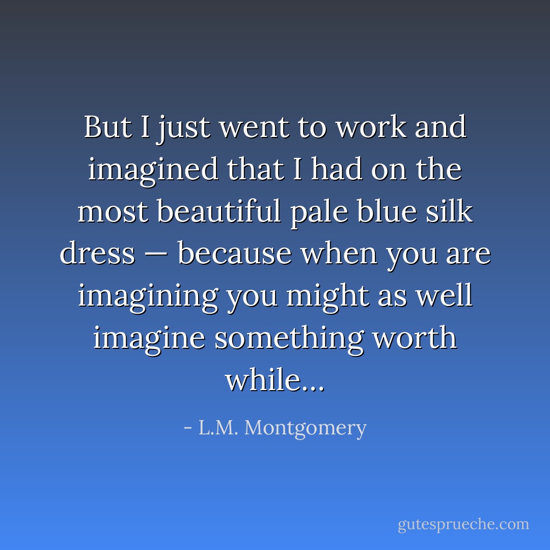 But I just went to work and imagined that I had on the most beautiful pale blue silk dress — because when you are imagining you might as well imagine something worth while… - L.M. Montgomery