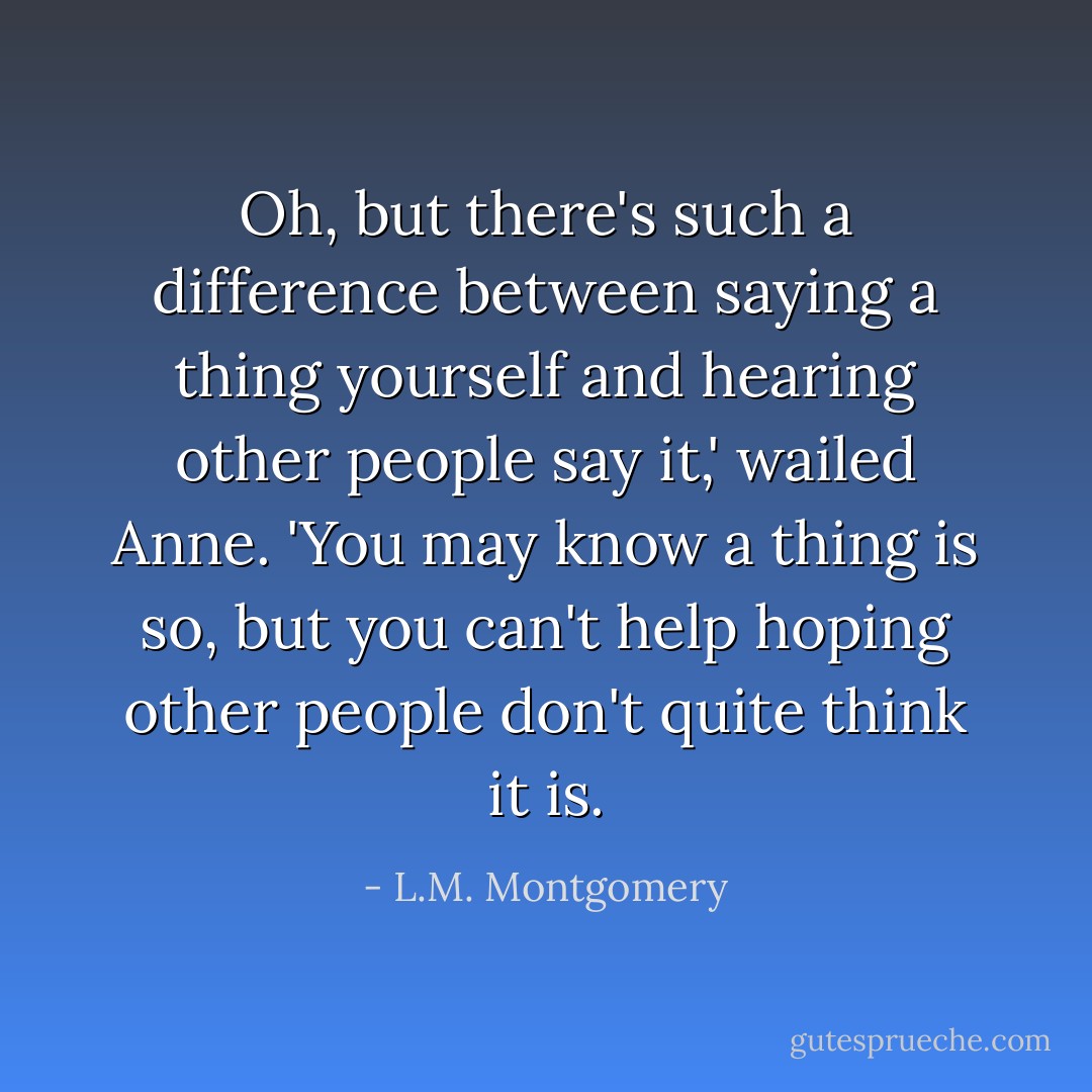 Oh, but there's such a difference between saying a thing yourself and hearing other people say it,' wailed Anne. 'You may know a thing is so, but you can't help hoping other people don't quite think it is. - L.M. Montgomery