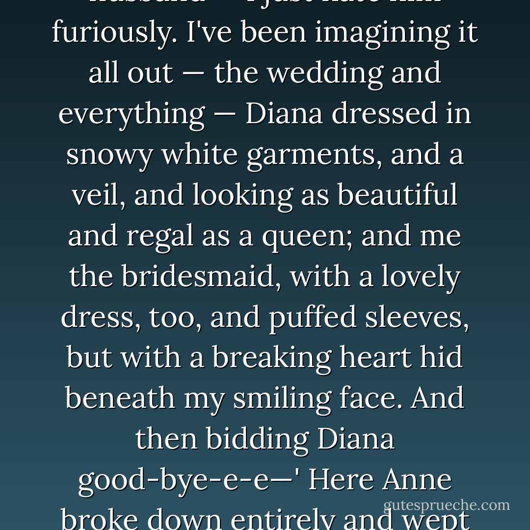 It's about Diana,' sobbed Anne luxuriously. 'I love Diana so, Marilla. I cannot ever live without her. But I know very well when we grow up that Diana will get married and go away and leave me. And oh, what shall I do? I hate her husband — I just hate him furiously. I've been imagining it all out — the wedding and everything — Diana dressed in snowy white garments, and a veil, and looking as beautiful and regal as a queen; and me the bridesmaid, with a lovely dress, too, and puffed sleeves, but with a breaking heart hid beneath my smiling face. And then bidding Diana good-bye-e-e—' Here Anne broke down entirely and wept with increasing bitterness. Marilla turned quickly away to hide her twitching face, but it was no use; she collapsed on the nearest chair and burst into such a hearty and unusual peal of laughter… - L.M. Montgomery