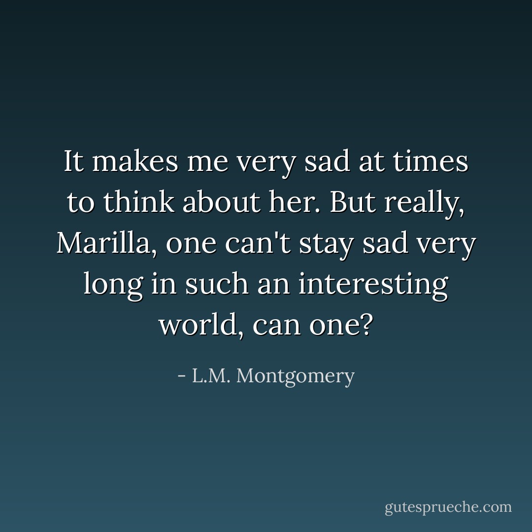 It makes me very sad at times to think about her. But really, Marilla, one can't stay sad very long in such an interesting world, can one? - L.M. Montgomery