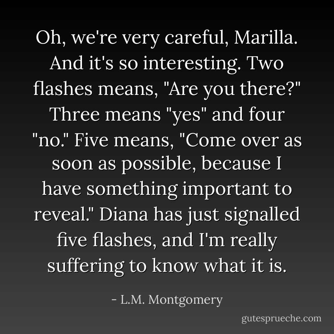 Oh, we're very careful, Marilla. And it's so interesting. Two flashes means, "Are you there?" Three means "yes" and four "no." Five means, "Come over as soon as possible, because I have something important to reveal." Diana has just signalled five flashes, and I'm really suffering to know what it is. - L.M. Montgomery
