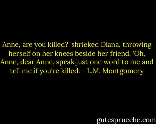 Anne, are you killed?' shrieked Diana, throwing herself on her knees beside her friend. 'Oh, Anne, dear Anne, speak just one word to me and tell me if you're killed. - L.M. Montgomery