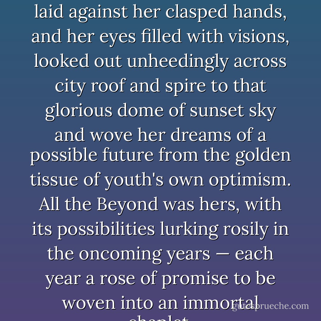 But Anne with her elbows on the window sill, her soft cheek laid against her clasped hands, and her eyes filled with visions, looked out unheedingly across city roof and spire to that glorious dome of sunset sky and wove her dreams of a possible future from the golden tissue of youth's own optimism. All the Beyond was hers, with its possibilities lurking rosily in the oncoming years — each year a rose of promise to be woven into an immortal chaplet. - L.M. Montgomery