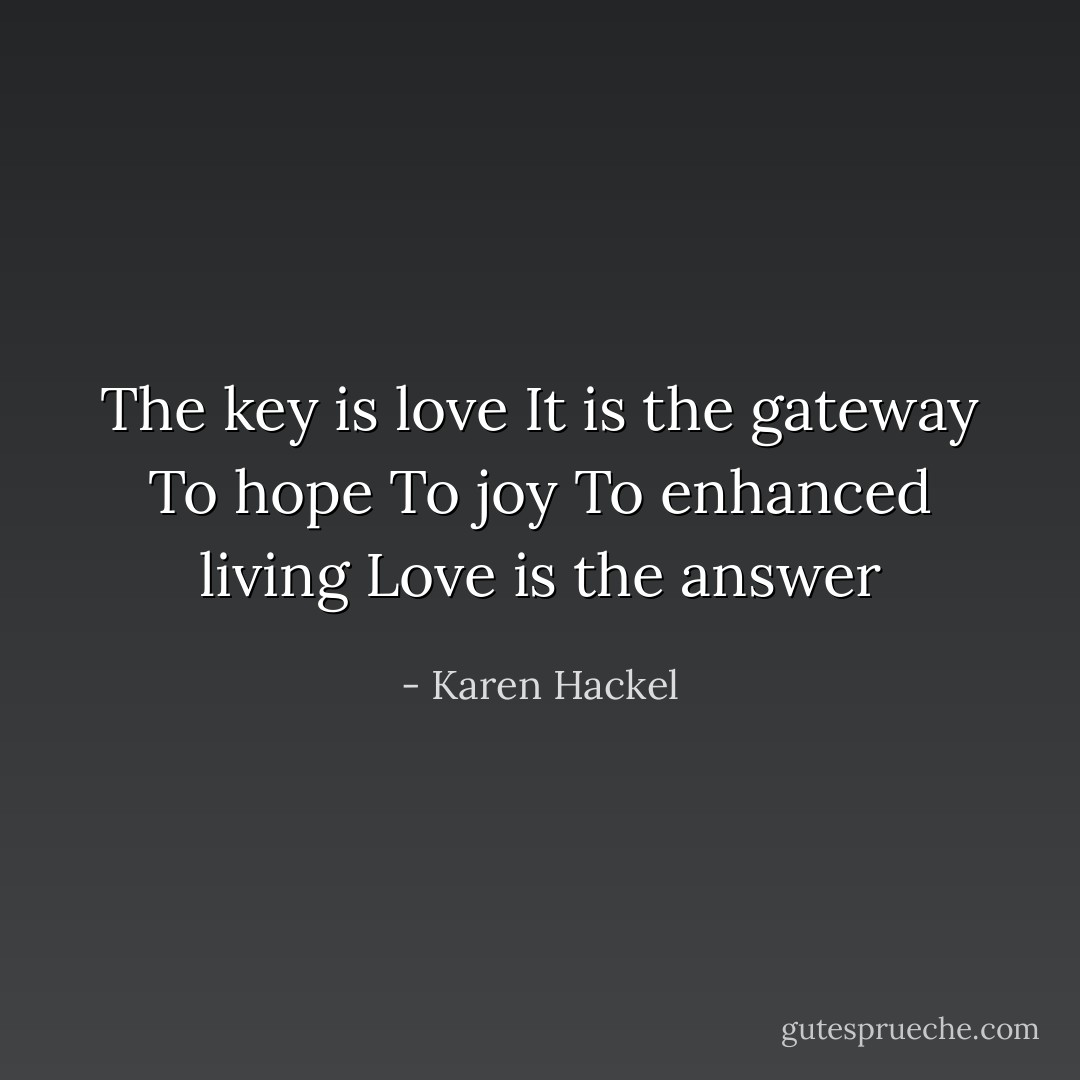 The key is love<br />It is the gateway<br />To hope<br />To joy<br />To enhanced living<br />Love is the answer - Karen Hackel