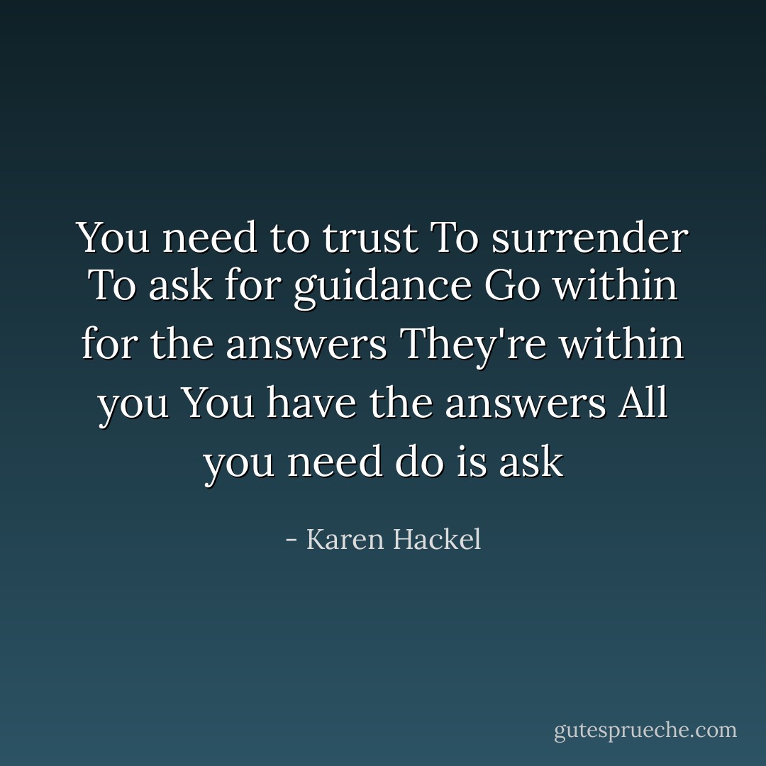 You need to trust<br />To surrender<br />To ask for guidance<br />Go within for the answers<br />They're within you<br />You have the answers<br />All you need do is ask - Karen Hackel