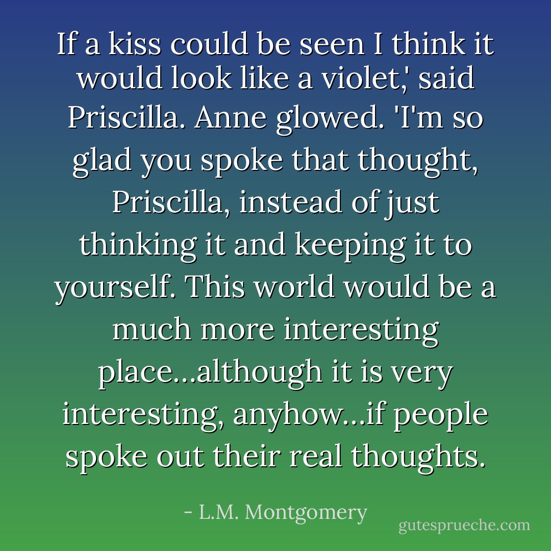 If a kiss could be seen I think it would look like a violet,' said Priscilla.<br />Anne glowed.<br />'I'm so glad you spoke that thought, Priscilla, instead of just thinking it and keeping it to yourself. This world would be a much more interesting place…although it is very interesting, anyhow…if people spoke out their real thoughts. - L.M. Montgomery