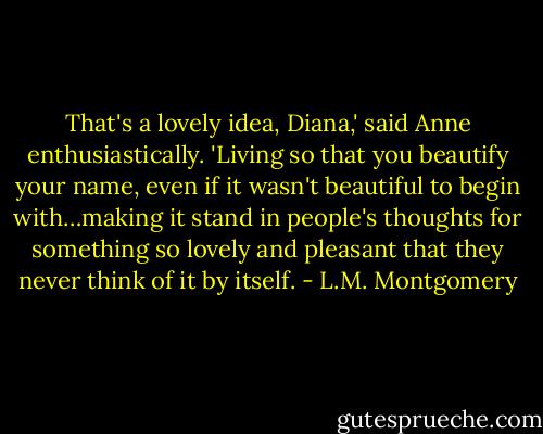 That's a lovely idea, Diana,' said Anne enthusiastically. 'Living so that you beautify your name, even if it wasn't beautiful to begin with…making it stand in people's thoughts for something so lovely and pleasant that they never think of it by itself. - L.M. Montgomery