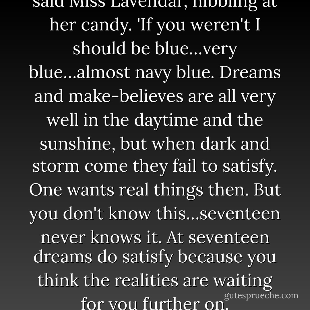 I'm so glad you're here, Anne,' said Miss Lavendar, nibbling at her candy. 'If you weren't I should be blue…very blue…almost navy blue. Dreams and make-believes are all very well in the daytime and the sunshine, but when dark and storm come they fail to satisfy. One wants real things then. But you don't know this…seventeen never knows it. At seventeen dreams do satisfy because you think the realities are waiting for you further on. - L.M. Montgomery