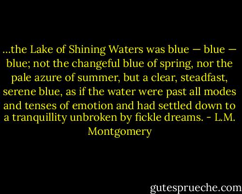 …the Lake of Shining Waters was blue — blue — blue; not the changeful blue of spring, nor the pale azure of summer, but a clear, steadfast, serene blue, as if the water were past all modes and tenses of emotion and had settled down to a tranquillity unbroken by fickle dreams. - L.M. Montgomery