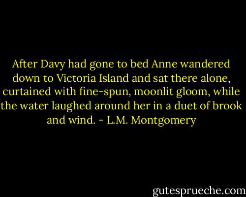 After Davy had gone to bed Anne wandered down to Victoria Island and sat there alone, curtained with fine-spun, moonlit gloom, while the water laughed around her in a duet of brook and wind. - L.M. Montgomery