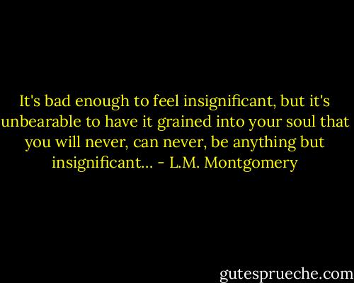 It's bad enough to feel insignificant, but it's unbearable to have it grained into your soul that you will never, can never, be anything but insignificant… - L.M. Montgomery