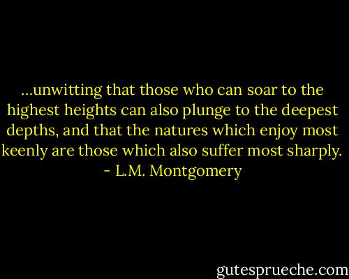 …unwitting that those who can soar to the highest heights can also plunge to the deepest depths, and that the natures which enjoy most keenly are those which also suffer most sharply. - L.M. Montgomery