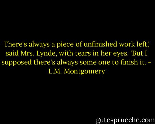 There's always a piece of unfinished work left,' said Mrs. Lynde, with tears in her eyes. 'But I supposed there's always some one to finish it. - L.M. Montgomery