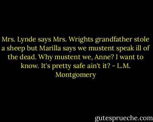 Mrs. Lynde says Mrs. Wrights grandfather stole a sheep but Marilla says we mustent speak ill of the dead. Why mustent we, Anne? I want to know. It's pretty safe ain't it? - L.M. Montgomery