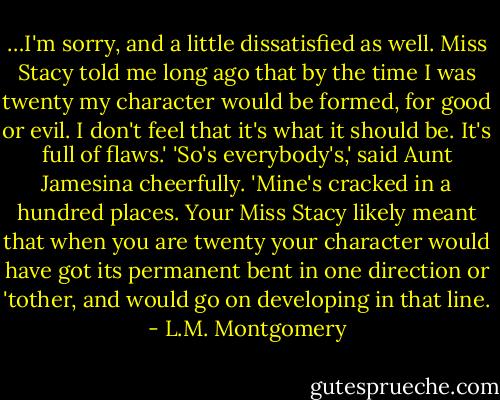 …I'm sorry, and a little dissatisfied as well. Miss Stacy told me long ago that by the time I was twenty my character would be formed, for good or evil. I don't feel that it's what it should be. It's full of flaws.' 'So's everybody's,' said Aunt Jamesina cheerfully. 'Mine's cracked in a hundred places. Your Miss Stacy likely meant that when you are twenty your character would have got its permanent bent in one direction or 'tother, and would go on developing in that line. - L.M. Montgomery