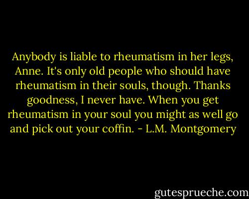 Anybody is liable to rheumatism in her legs, Anne. It's only old people who should have rheumatism in their souls, though. Thanks goodness, I never have. When you get rheumatism in your soul you might as well go and pick out your coffin. - L.M. Montgomery