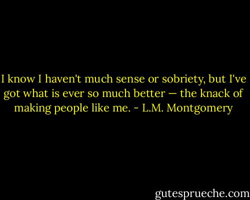 I know I haven't much sense or sobriety, but I've got what is ever so much better — the knack of making people like me. - L.M. Montgomery