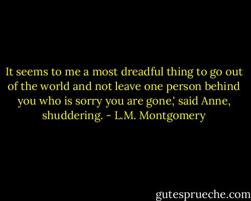 It seems to me a most dreadful thing to go out of the world and not leave one person behind you who is sorry you are gone,' said Anne, shuddering. - L.M. Montgomery