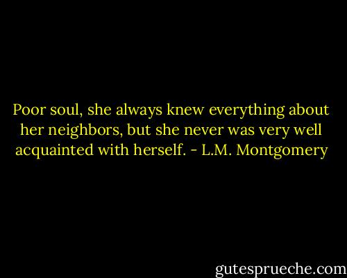 Poor soul, she always knew everything about her neighbors, but she never was very well acquainted with herself. - L.M. Montgomery