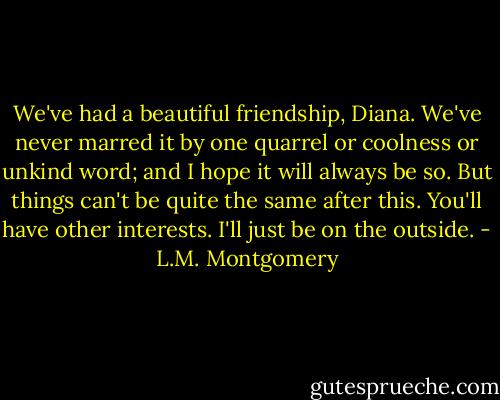 We've had a beautiful friendship, Diana. We've never marred it by one quarrel or coolness or unkind word; and I hope it will always be so. But things can't be quite the same after this. You'll have other interests. I'll just be on the outside. - L.M. Montgomery