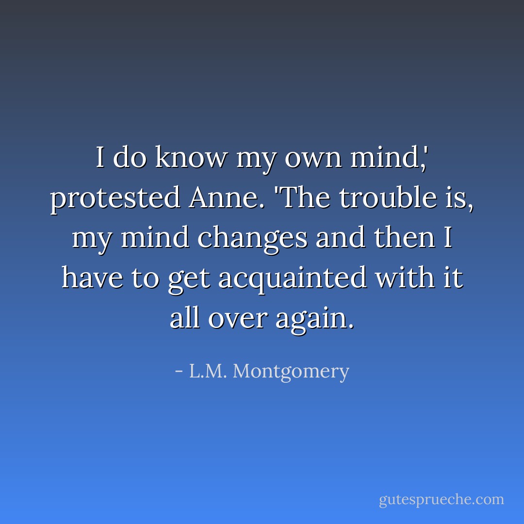 I do know my own mind,' protested Anne. 'The trouble is, my mind changes and then I have to get acquainted with it all over again. - L.M. Montgomery