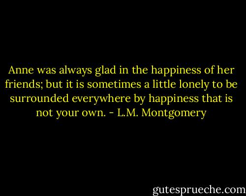 Anne was always glad in the happiness of her friends; but it is sometimes a little lonely to be surrounded everywhere by happiness that is not your own. - L.M. Montgomery