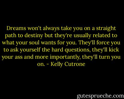Dreams won't always take you on a straight path to destiny but they're usually related to what your soul wants for you. They'll force you to ask yourself the hard questions, they'll kick your ass and more importantly, they'll turn you on. - Kelly Cutrone