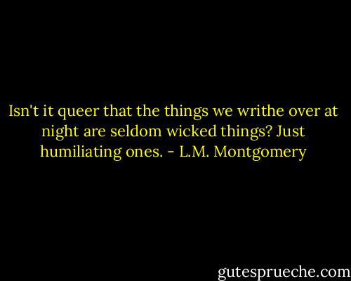 Isn't it queer that the things we writhe over at night are seldom wicked things? Just humiliating ones. - L.M. Montgomery