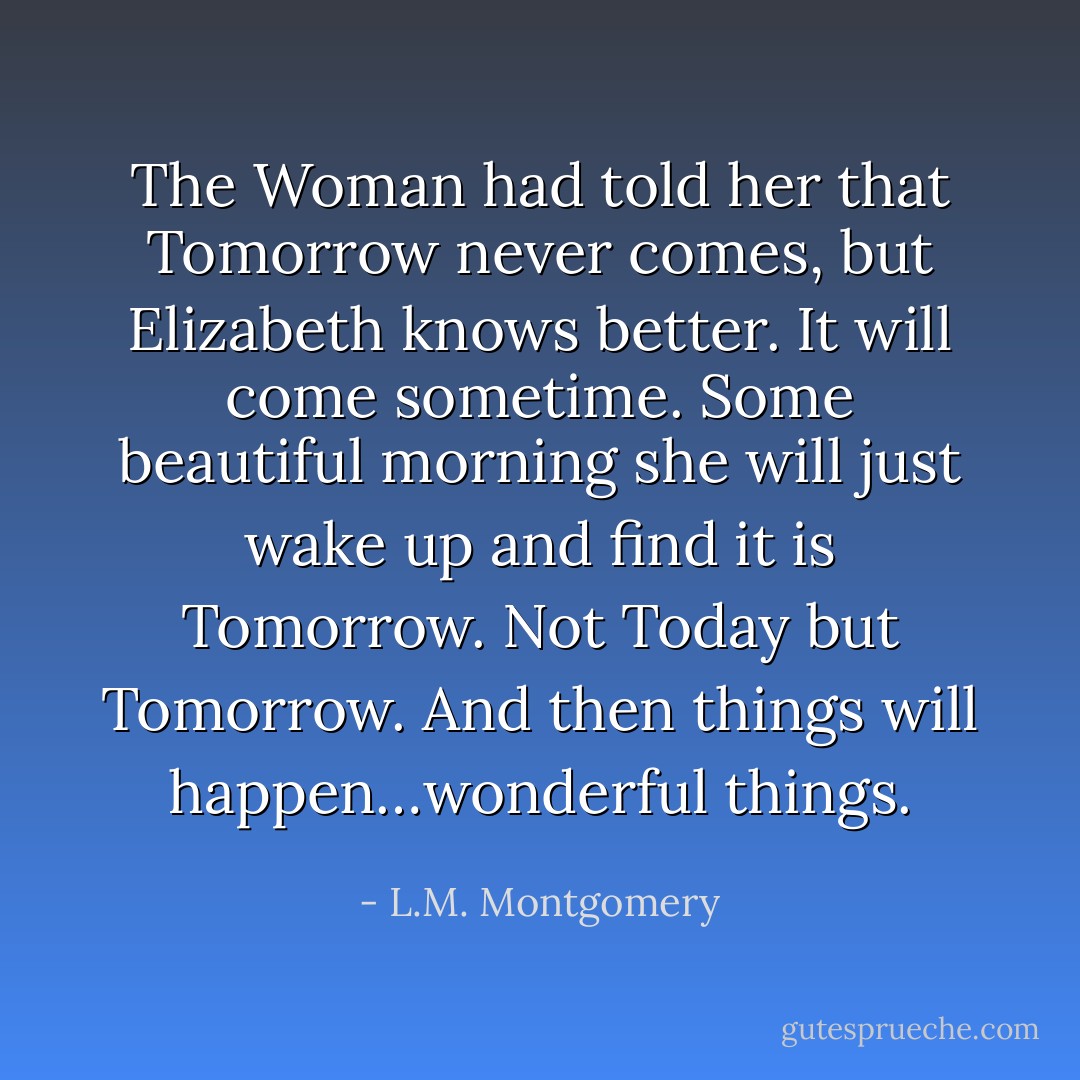 The Woman had told her that Tomorrow never comes, but Elizabeth knows better. It will come sometime. Some beautiful morning she will just wake up and find it is Tomorrow. Not Today but Tomorrow. And then things will happen…wonderful things. - L.M. Montgomery