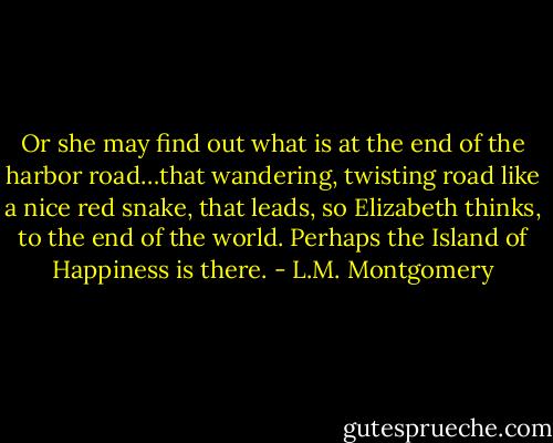 Or she may find out what is at the end of the harbor road…that wandering, twisting road like a nice red snake, that leads, so Elizabeth thinks, to the end of the world. Perhaps the Island of Happiness is there. - L.M. Montgomery