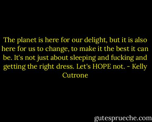 The planet is here for our delight, but it is also here for us to change, to make it the best it can be. It's not just about sleeping and fucking and getting the right dress. Let's HOPE not. - Kelly Cutrone