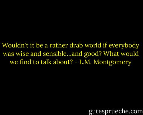 Wouldn't it be a rather drab world if everybody was wise and sensible…and good? What would we find to talk about? - L.M. Montgomery
