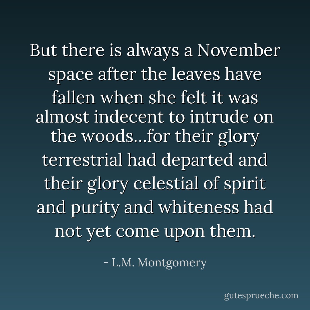 But there is always a November space after the leaves have fallen when she felt it was almost indecent to intrude on the woods…for their glory terrestrial had departed and their glory celestial of spirit and purity and whiteness had not yet come upon them. - L.M. Montgomery
