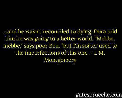 …and he wasn't reconciled to dying. Dora told him he was going to a better world. "Mebbe, mebbe," says poor Ben, "but I'm sorter used to the imperfections of this one. - L.M. Montgomery